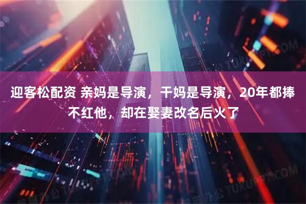 迎客松配资 亲妈是导演，干妈是导演，20年都捧不红他，却在娶妻改名后火了