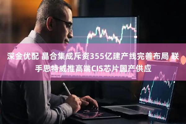 深金优配 晶合集成斥资355亿建产线完善布局 联手思特威推高端CIS芯片国产供应