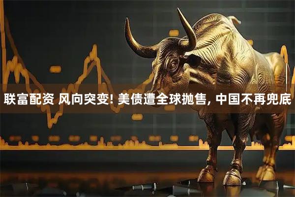 联富配资 风向突变! 美债遭全球抛售, 中国不再兜底