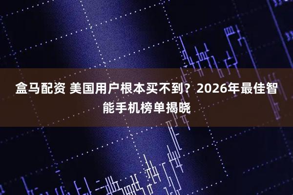 盒马配资 美国用户根本买不到？2026年最佳智能手机榜单揭晓