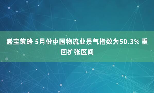 盛宝策略 5月份中国物流业景气指数为50.3% 重回扩张区间