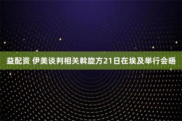 益配资 伊美谈判相关斡旋方21日在埃及举行会晤