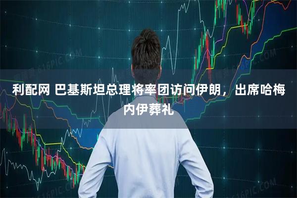 利配网 巴基斯坦总理将率团访问伊朗，出席哈梅内伊葬礼