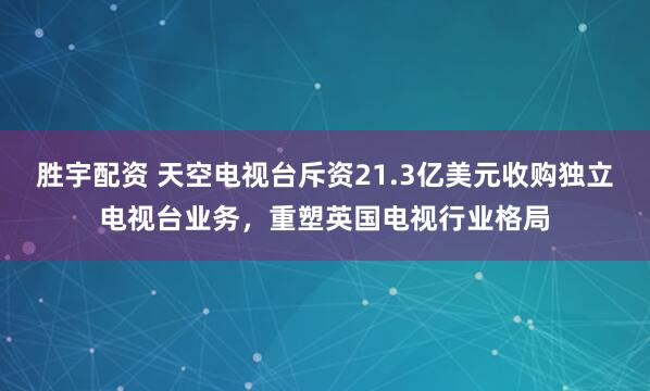 胜宇配资 天空电视台斥资21.3亿美元收购独立电视台业务，重塑英国电视行业格局