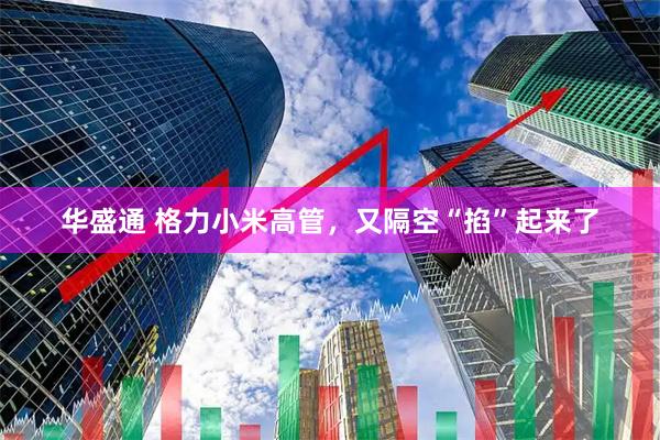华盛通 格力小米高管，又隔空“掐”起来了