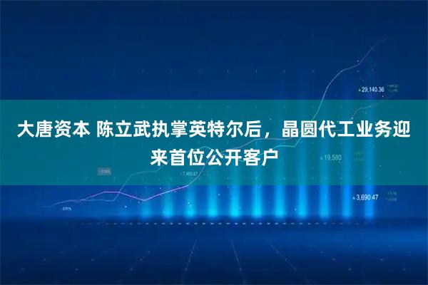 大唐资本 陈立武执掌英特尔后，晶圆代工业务迎来首位公开客户