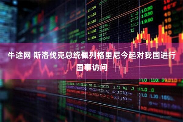 牛途网 斯洛伐克总统佩列格里尼今起对我国进行国事访问