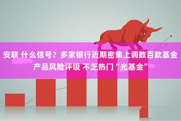 安联 什么信号？多家银行近期密集上调数百款基金产品风险评级 不乏热门“光基金”