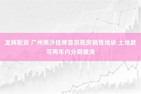 龙辉配资 广州南沙挂牌首宗现房销售地块 土地款可两年内分期缴清