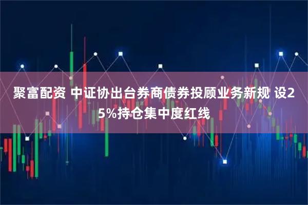 聚富配资 中证协出台券商债券投顾业务新规 设25%持仓集中度红线